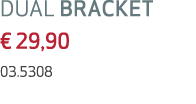 DUAL BRACKET € 29,90 03.5308